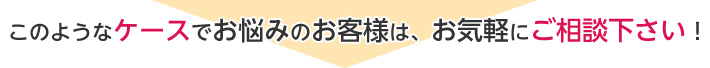 このようなケースでお悩みのお客様は、お気軽にご相談下さい!