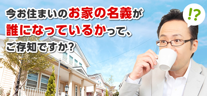 今お住まいのお家の名義が誰になっているかって、ご存知ですか？