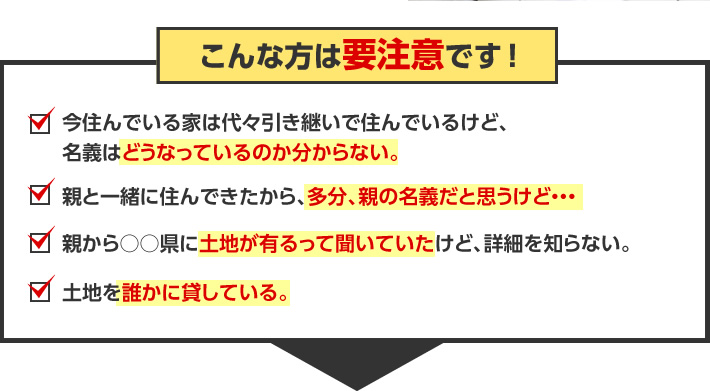 こんな方は要注意です！今住んでいる家は代々引き継いで住んでいるけど、名義はどうなっているのか分からない。親と一緒に住んできたから、多分、親の名義だと思うけど・・・。親から○○県に土地が有るって聞いていたけど、詳細を知らない。土地を誰かに貸している。