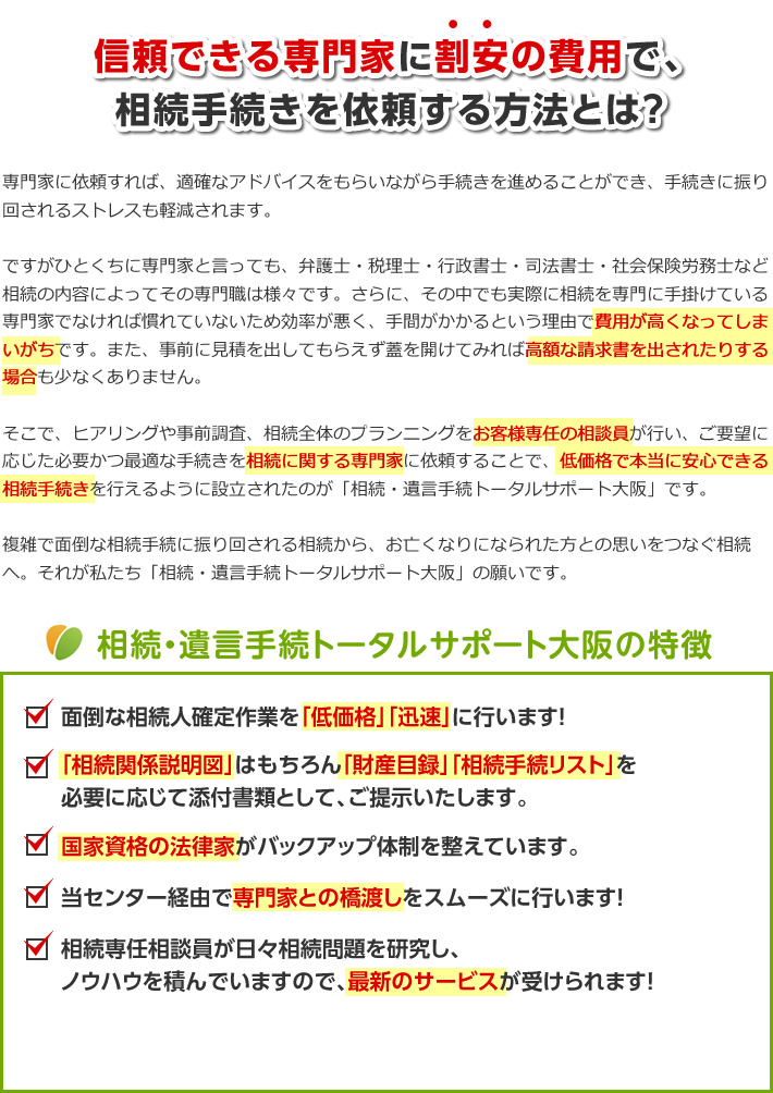 信頼できる専門家に割安の費用で、相続手続きを依頼する方法とは？専門家に依頼すれば、適確なアドバイスをもらいながら手続きを進めることができ、手続きに振り回されるストレスも軽減されます。ですがひとくちに専門家と言っても、弁護士・税理士・行政書士・司法書士・社会保険労務士など相続の内容によってその専門職は様々です。さらに、その中でも実際に相続を専門に手掛けている専門家でなければ慣れていないため効率が悪く、手間がかかるという理由で費用が高くなってしまいがちです。また、事前に見積を出してもらえず蓋を開けてみれば高額な請求書を出されたりする場合も少なくありません。そこで、ヒアリングや事前調査、相続全体のプランニングをお客様専任の相談員が行い、ご要望に応じた必要かつ最適な手続きを相続に関する専門家に依頼することで、低価格で本当に安心できる相続手続きを行えるように設立されたのが「相続・遺言手続トータルサポート大阪」です。複雑で面倒な相続手続に振り回される相続から、お亡くなりになられた方との思いをつなぐ相続へ。それが私たち「相続・遺言手続トータルサポート大阪」の願いです。相続・遺言手続トータルサポート大阪の特徴面倒な相続人確定作業を「低価格」「迅速」に行います！「相続関係説明図」はもちろん「財産目録」「相続手続リスト」を必要に応じて添付書類として、ご提示いたします。国家資格の法律家がバックアップ体制を整えています。当センター経由で専門家との橋渡しをスムーズに行います！相続専任相談員が日々相続問題を研究し、ノウハウを積んでいますので、最新のサービスが受けられます！提携専門家・スタッフのご紹介